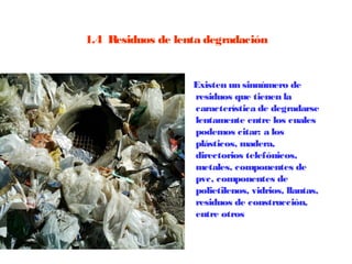 1.4  Residuos de lenta degradación


                    Existen un sinnúmero de
                    residuos que tienen la
                    característica de degradarse
                    lentamente entre los cuales
                    podemos citar: a los
                    plásticos, madera,
                    directorios telefónicos,
                    metales, componentes de
                    pvc, componentes de
                    polietilenos, vidrios, llantas,
                    residuos de construcción,
                    entre otros
 