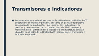Transmisores e Indicadores
■ los transmisores e indicadores que serán utilizados en la Unidad LACT
deberán ser confiables y precisos, así como en el resto del sistema
automatizado de producción. Así mismo, los indicadores de
presión y temperatura de la Unidad son de fácil manejo y
mantenimiento. El transmisor e indicador de temperatura estarán
ubicados en el patín de la Unidad LACT, al igual que el transmisor e
indicador de presión.
 