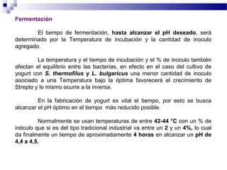 Fermentación
El tiempo de fermentación, hasta alcanzar el pH deseado, será
determinado por la Temperatura de incubación y la cantidad de inoculo
agregado.
La temperatura y el tiempo de incubación y el % de inoculo también
afectan el equilibrio entre las bacterias, en efecto en el caso del cultivo de
yogurt con S. thermofilus y L. bulgaricus una menor cantidad de inoculo
asociado a una Temperatura bajo la óptima favorecerá el crecimiento de
Strepto y lo mismo ocurre a la inversa.
En la fabricación de yogurt es vital el tiempo, por esto se busca
alcanzar el pH óptimo en el tiempo más reducido posible.
Normalmente se usan temperaturas de entre 42-44 °C con un % de
inóculo que si es del tipo tradicional industrial va entre un 2 y un 4%, lo cual
da finalmente un tiempo de aproximadamente 4 horas en alcanzar un pH de
4,4 a 4,5.
 