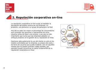 2. Reputación corporativa on-line
17
La reputación corporativa on-line surge al trasladar la
percepción del público acerca de una empresa, un
producto, una persona o un grupo de personas a la Red.
Hoy día es cada vez mayor el porcentaje de consumidores
que consultan las opiniones o valoraciones de otros
usuarios antes de hacer una compra, y por eso es más
importante que nunca que las empresas adopten un
enfoque proactivo en la gestión de su reputación en línea.
Gestionar adecuadamente la voz del cliente no solo en los
medios controlados por la empresa, su propio sitio web y
los foros de usuarios que puede moderar, sino en aquellos
medios que no puede controlar (redes sociales, por
ejemplo) puede convertirse en parte fundamental de su
reputación corporativa en línea.
Reputación on-line.
 