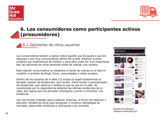 6. Los consumidores como participantes activos
(prosumidores)
27
6.1.Opiniones de otros usuarios
Los consumidores tienden a opinar sobre aquello que les gusta o que les
disgusta y son muy comunicativos dentro de la Red. Explican a otros
usuarios sus experiencias de compra y para ellos suele ser muy importante
leer las opiniones de otras personas antes de realizar una compra.
Esta relación comunicativa se establece a través de críticas en el sitio en
cuestión y también de blogs, foros, comunidades y redes sociales.
Dentro de los usuarios de la Web 2.0 ocupa un papel fundamental el
llamado cazador de tendencias, cool hunter, trend hunter o pronosticador
de tendencias, que observa y analiza lo que se usa en la calle. Se
caracterizan por la capacidad de detectar las últimas tendencias de la
calle, leer signos que les permiten anticiparse, prever o encontrar una
tendencia.
Los cool hunter trabajan para cualquier empresa, el hecho de observar y
descubrir tendencias sirve para proyectar y construir estrategias de
mercado, desarrollar productos y anticiparse a la corriente.
Cazador de tendencias:
magazine.coolhunting.pro/
 