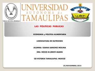 LAS POLITICAS PUBLICAS
ECONOMIA y POLITICA ALIMENTARIA
LICENCIATURA EN NUTRICION
ALUMNA: ILEANA SANCHEZ MOLINA
DRA: ROCIO M.URESTI MARIN
CD.VICTORIA TAMAULIPAS, MEXICO
25/NOVIEMBRE/2015
 
