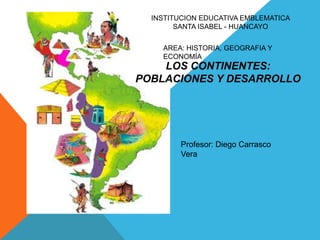 INSTITUCION EDUCATIVA EMBLEMATICA
        SANTA ISABEL - HUANCAYO


    AREA: HISTORIA, GEOGRAFIA Y
    ECONOMÍA
    LOS CONTINENTES:
POBLACIONES Y DESARROLLO




         Profesor: Diego Carrasco
         Vera
 