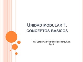 UNIDAD MODULAR 1.
CONCEPTOS BÁSICOS
Ing. Sergio Andrés Blanco Londoño, Esp.
2013
 
