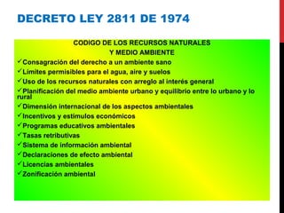 DECRETO LEY 2811 DE 1974
CODIGO DE LOS RECURSOS NATURALES
Y MEDIO AMBIENTE
Consagración del derecho a un ambiente sano
Límites permisibles para el agua, aire y suelos
Uso de los recursos naturales con arreglo al interés general
Planificación del medio ambiente urbano y equilibrio entre lo urbano y lo
rural
Dimensión internacional de los aspectos ambientales
Incentivos y estímulos económicos
Programas educativos ambientales
Tasas retributivas
Sistema de información ambiental
Declaraciones de efecto ambiental
Licencias ambientales
Zonificación ambiental
 