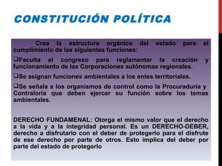CONSTITUCIÓN POLÍTICA
Crea la estructura orgánica del estado para el
cumplimiento de las siguientes funciones:
Faculta el congreso para reglamentar la creación y
funcionamiento de las Corporaciones autónomas regionales.
Se asignan funciones ambientales a los entes territoriales.
Se señala a los organismos de control como la Procuraduría y
Contraloría que deben ejercer su función sobre los temas
ambientales.
DERECHO FUNDAMENAL: Otorga el mismo valor que el derecho
a la vida y a la integridad personal. Es un DERECHO-DEBER,
derecho a disfrutarlo con el deber de protegerlo para el disfrute
de ese derecho por parte de otros. Esto implica del deber por
parte del estado de protegerlo
 