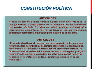 CONSTITUCIÓN POLÍTICACONSTITUCIÓN POLÍTICA
ARTÍCULO 79
“Todas las personas tienen derecho a gozar de un ambiente sano. La
Ley garantizara la participación de la comunidad en las decisiones
que puedan afectarlo. Es deber del estado proteger la diversidad e
integridad del ambiente, conservar las áreas de especial importancia
ecológica y fomentar la educación para el logro de estos fines.”
ARTÍCULO 80
“El estado planificará el manejo y aprovechamiento de los recursos
naturales, para garantizar su desarrollo sostenible, su conservación,
restauración o sustitución. Además deberá prevenir y controlar los
factores deterioro ambiental, imponer las sanciones legales y exigir la
reparación de los daños causados. Así mismo cooperará con otras
naciones en la protección de los ecosistemas situados en zonas
fronterizas.”
 