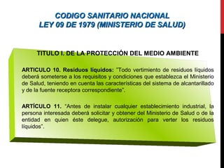 CODIGO SANITARIO NACIONALCODIGO SANITARIO NACIONAL
LEY 09 DE 1979 (MINISTERIO DE SALUD)LEY 09 DE 1979 (MINISTERIO DE SALUD)
TITULO I. DE LA PROTECCIÓN DEL MEDIO AMBIENTE
ARTICULO 10. Residuos líquidos: ”Todo vertimiento de residuos líquidos
deberá someterse a los requisitos y condiciones que establezca el Ministerio
de Salud, teniendo en cuenta las características del sistema de alcantarillado
y de la fuente receptora correspondiente”.
ARTÍCULO 11. “Antes de instalar cualquier establecimiento industrial, la
persona interesada deberá solicitar y obtener del Ministerio de Salud o de la
entidad en quien éste delegue, autorización para verter los residuos
líquidos”.
 