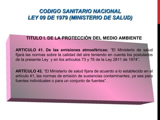 CODIGO SANITARIO NACIONALCODIGO SANITARIO NACIONAL
LEY 09 DE 1979 (MINISTERIO DE SALUD)LEY 09 DE 1979 (MINISTERIO DE SALUD)
TITULO I. DE LA PROTECCIÓN DEL MEDIO AMBIENTE
ARTICULO 41. De las emisiones atmosféricas: ”El Ministerio de salud
fijará las normas sobre la calidad del aire teniendo en cuenta los postulados
de la presente Ley y en los artículos 73 y 76 de la Ley 2811 de 1974”.
ARTÍCULO 42. “El Ministerio de salud fijara de acuerdo a lo establecido en el
artículo 41, las normas de emisión de sustancias contaminantes, ya sea para
fuentes individuales o para un conjunto de fuentes”.
 