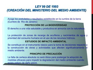 LEY 99 DE 1993LEY 99 DE 1993
(CREACIÓN DEL MINISTERIO DEL MEDIO AMBIENTE)(CREACIÓN DEL MINISTERIO DEL MEDIO AMBIENTE)
Acoge los postulados y resultados establecido en la cumbre de la tierra
(Cumbre de Río de Janeiro):
PROTECCIÓN DE LA BIODIVERSIDAD
El derecho a una vida saludable y productiva en armonía con la naturaleza.
La protección de zonas de recarga de acuíferos y nacimientos de agua y
prioridad del consumo humano en el uso de los recursos hídricos.
ESTUDIOS DE IMPACTO AMBIENTAL
Se constituye en el instrumento básico para la toma de decisiones respecto a
la construcción de obras y actividades que afecten significativamente el
medio ambiente.
PRINCIPIO DE PRECAUCIÓN
La falta de certeza absoluta no será óbice para postergar la adopción de
medidas eficaces para impedir la degradación del medio ambiente cuando
exista peligro de daño grave.
 
