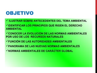 OBJETIVO
 ILUSTRAR SOBRE ANTECEDENTES DEL TEMA AMBIENTAL
IDENTIFICAR LOS PRINCIPIOS QUE RIGEN EL DERECHO
AMBIENTAL
CONOCER LA EVOLUCIÓN DE LAS NORMAS AMBIENTALES
POR USO DE LOS RECURSOS NATURALES
FUNCIÓN DE LAS AUTORIDADES AMBIENTALES
PANORAMA DE LAS NUEVAS NORMAS AMBIENTALES
NORMAS AMBIENTALES DE CARÁCTER GLOBAL
 