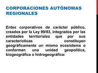 CORPORACIONES AUTÓNOMAS
REGIONALES
Entes corporativos de carácter público,
creados por la Ley 99/93, integrados por las
entidades territoriales que por sus
características constituyen
geográficamente un mismo ecosistema o
conforman una unidad geopolítica,
biogeográfica o hidrogeográfica:
 