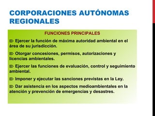 CORPORACIONES AUTÓNOMAS
REGIONALES
FUNCIONES PRINCIPALES
 Ejercer la función de máxima autoridad ambiental en el
área de su jurisdicción.
 Otorgar concesiones, permisos, autorizaciones y
licencias ambientales.
 Ejercer las funciones de evaluación, control y seguimiento
ambiental.
 Imponer y ejecutar las sanciones previstas en la Ley.
 Dar asistencia en los aspectos medioambientales en la
atención y prevención de emergencias y desastres.
 