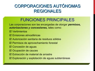 CORPORACIONES AUTÓNOMASCORPORACIONES AUTÓNOMAS
REGIONALESREGIONALES
FUNCIONES PRINCIPALES
Las corporaciones son las encargadas de otorgar permisos,
autorizaciones y concesiones, tales como:
 Vertimientos
 Emisiones atmosféricas
 Autorización sanitaria de residuos sólidos
 Permisos de aprovechamiento forestal
 Concesión de aguas
 Ocupación de cauces
 Extracción de material de arrastre
 Exploración y explotación de aguas subterráneas
 