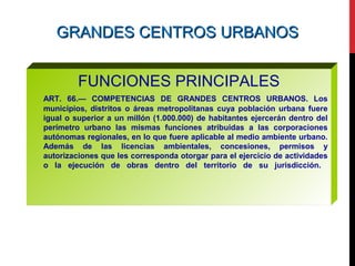 GRANDES CENTROS URBANOSGRANDES CENTROS URBANOS
FUNCIONES PRINCIPALES
ART. 66.— COMPETENCIAS DE GRANDES CENTROS URBANOS. Los
municipios, distritos o áreas metropolitanas cuya población urbana fuere
igual o superior a un millón (1.000.000) de habitantes ejercerán dentro del
perímetro urbano las mismas funciones atribuidas a las corporaciones
autónomas regionales, en lo que fuere aplicable al medio ambiente urbano.
Además de las licencias ambientales, concesiones, permisos y
autorizaciones que les corresponda otorgar para el ejercicio de actividades
o la ejecución de obras dentro del territorio de su jurisdicción.
 