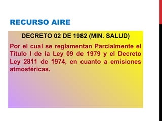RECURSO AIRE
DECRETO 02 DE 1982 (MIN. SALUD)
Por el cual se reglamentan Parcialmente el
Título I de la Ley 09 de 1979 y el Decreto
Ley 2811 de 1974, en cuanto a emisiones
atmosféricas.
 