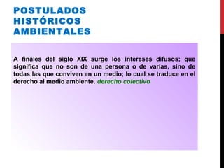 POSTULADOS
HISTÓRICOS
AMBIENTALES
A finales del siglo XIX surge los intereses difusos; que
significa que no son de una persona o de varias, sino de
todas las que conviven en un medio; lo cual se traduce en el
derecho al medio ambiente. derecho colectivo
 