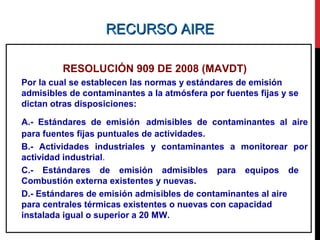 RECURSO AIRERECURSO AIRE
RESOLUCIÓN 909 DE 2008 (MAVDT)
Por la cual se establecen las normas y estándares de emisión
admisibles de contaminantes a la atmósfera por fuentes fijas y se
dictan otras disposiciones:
A.- Estándares de emisión admisibles de contaminantes al aire
para fuentes fijas puntuales de actividades.
B.- Actividades industriales y contaminantes a monitorear por
actividad industrial.
C.- Estándares de emisión admisibles para equipos de
Combustión externa existentes y nuevas.
D.- Estándares de emisión admisibles de contaminantes al aire
para centrales térmicas existentes o nuevas con capacidad
instalada igual o superior a 20 MW.
 