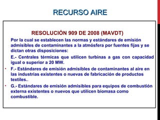 RECURSO AIRERECURSO AIRE
RESOLUCIÓN 909 DE 2008 (MAVDT)
Por la cual se establecen las normas y estándares de emisión
admisibles de contaminantes a la atmósfera por fuentes fijas y se
dictan otras disposiciones:
E.- Centrales térmicas que utilicen turbinas a gas con capacidad
igual o superior a 20 MW.
• F.- Estándares de emisión admisibles de contaminantes al aire en
las industrias existentes o nuevas de fabricación de productos
textiles..
• G.- Estándares de emisión admisibles para equipos de combustión
externa existentes o nuevos que utilicen biomasa como
combustible.
 