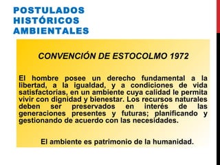 POSTULADOS
HISTÓRICOS
AMBIENTALES
CONVENCIÓN DE ESTOCOLMO 1972
El hombre posee un derecho fundamental a la
libertad, a la igualdad, y a condiciones de vida
satisfactorias, en un ambiente cuya calidad le permita
vivir con dignidad y bienestar. Los recursos naturales
deben ser preservados en interés de las
generaciones presentes y futuras; planificando y
gestionando de acuerdo con las necesidades.
El ambiente es patrimonio de la humanidad.
 