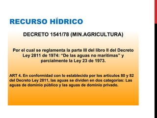 RECURSO HÍDRICO
DECRETO 1541/78 (MIN.AGRICULTURA)
Por el cual se reglamenta la parte III del libro II del Decreto
Ley 2811 de 1974: “De las aguas no marítimas” y
parcialmente la Ley 23 de 1973.
ART 4. En conformidad con lo establecido por los artículos 80 y 82
del Decreto Ley 2811, las aguas se dividen en dos categorías: Las
aguas de dominio público y las aguas de dominio privado.
 