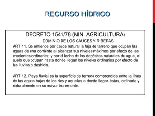 RECURSO HÍDRICORECURSO HÍDRICO
DECRETO 1541/78 (MIN. AGRICULTURA)
DOMINIO DE LOS CAUCES Y RIBERAS
ART 11. Se entiende por cauce natural la faja de terreno que ocupan las
aguas de una corriente al alcanzar sus niveles máximos por efecto de las
crecientes ordinarias; y por el lecho de los depósitos naturales de agua, el
suelo que ocupan hasta donde llegan los niveles ordinarios por efecto de
las lluvias o deshielo.
ART 12. Playa fluvial es la superficie de terreno comprendida entre la línea
de las aguas bajas de los ríos y aquellas a donde llegan éstas, ordinaria y
naturalmente en su mayor incremento.
 