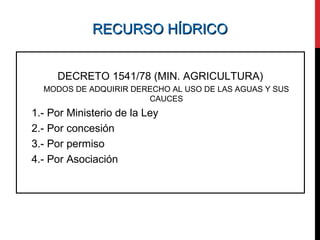 RECURSO HÍDRICORECURSO HÍDRICO
DECRETO 1541/78 (MIN. AGRICULTURA)
MODOS DE ADQUIRIR DERECHO AL USO DE LAS AGUAS Y SUS
CAUCES
1.- Por Ministerio de la Ley
2.- Por concesión
3.- Por permiso
4.- Por Asociación
 