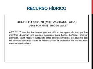RECURSO HÍDRICORECURSO HÍDRICO
DECRETO 1541/78 (MIN. AGRICULTURA)
USOS POR MINISTERIO DE LA LEY
ART 32. Todos los habitantes pueden utilizar las aguas de uso público
mientras discurran por cauces naturales para beber, bañarse, abrevar
animales, lavar ropas y cualquiera otros objetos similares, de acuerdo con
las normas sanitarias sobre la materia y con la protección de los recursos
naturales renovables.
 