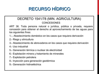 RECURSO HÍDRICORECURSO HÍDRICO
DECRETO 1541/78 (MIN. AGRICULTURA)
CONCESIONES
ART 36. Toda persona natural o jurídica, pública o privada, requiere
concesión para obtener el derecho al aprovechamiento de las aguas para
los siguientes fines:
1.-. Abastecimiento doméstico en los casos que requiera derivación
2.- Riego y silvicultura
3.- Abastecimiento de abrevaderos en los casos que requiera derivación
4.- Uso industrial
5.- Generación térmica o nuclear de electricidad
6.- Explotación minera y tratamiento de minerales
7.- Explotación petrolera
8.- Inyección para generación geotérmica
9.- Generación hidroeléctrica
 