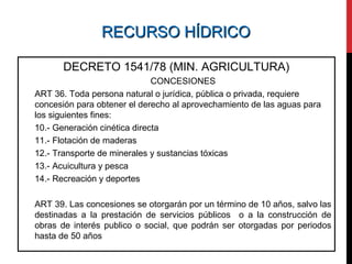 RECURSO HÍDRICORECURSO HÍDRICO
DECRETO 1541/78 (MIN. AGRICULTURA)
CONCESIONES
ART 36. Toda persona natural o jurídica, pública o privada, requiere
concesión para obtener el derecho al aprovechamiento de las aguas para
los siguientes fines:
10.- Generación cinética directa
11.- Flotación de maderas
12.- Transporte de minerales y sustancias tóxicas
13.- Acuicultura y pesca
14.- Recreación y deportes
ART 39. Las concesiones se otorgarán por un término de 10 años, salvo las
destinadas a la prestación de servicios públicos o a la construcción de
obras de interés publico o social, que podrán ser otorgadas por periodos
hasta de 50 años
 