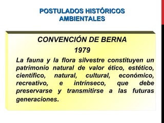 POSTULADOS HISTÓRICOSPOSTULADOS HISTÓRICOS
AMBIENTALESAMBIENTALES
CONVENCIÓN DE BERNA
1979
La fauna y la flora silvestre constituyen un
patrimonio natural de valor ético, estético,
científico, natural, cultural, económico,
recreativo, e intrínseco, que debe
preservarse y transmitirse a las futuras
generaciones.
 