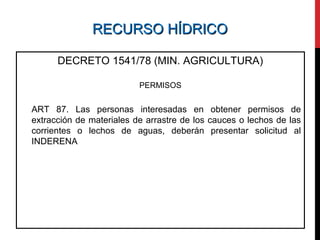 RECURSO HÍDRICORECURSO HÍDRICO
DECRETO 1541/78 (MIN. AGRICULTURA)
PERMISOS
ART 87. Las personas interesadas en obtener permisos de
extracción de materiales de arrastre de los cauces o lechos de las
corrientes o lechos de aguas, deberán presentar solicitud al
INDERENA
 