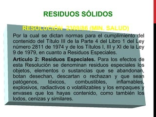 RESIDUOS SÓLIDOS
RESOLUCIÓN 2309/86 (MIN. SALUD)
Por la cual se dictan normas para el cumplimiento del
contenido del Título III de la Parte 4 del Libro 1 del Ley
número 2811 de 1974 y de los Títulos I, III y XI de la Ley
9 de 1979, en cuanto a Residuos Especiales.
Artículo 2: Residuos Especiales. Para los efectos de
esta Resolución se denominan residuos especiales los
objetos, elementos o sustancias que se abandonan,
botan desechan, descartan o rechazan y que sean
patógenos, tóxicos, combustibles, inflamables,
explosivos, radiactivos o volatilizables y los empaques y
envases que los hayas contenido, como también los
lodos, cenizas y similares.
 