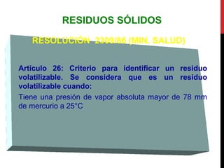 RESIDUOS SÓLIDOS
RESOLUCIÓN 2309/86 (MIN. SALUD)
Artículo 26: Criterio para identificar un residuo
volatilizable. Se considera que es un residuo
volatilizable cuando:
Tiene una presión de vapor absoluta mayor de 78 mm
de mercurio a 25°C
 