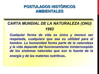 POSTULADOS HISTÓRICOSPOSTULADOS HISTÓRICOS
AMBIENTALESAMBIENTALES
CARTA MUNDIAL DE LA NATURALEZA (ONU)
1982
Cualquier forma de vida es única y merece ser
respetada, cualquiera que sea su utilidad para el
hombre. La humanidad forma parte de la naturaleza
y la vida depende del funcionamiento ininterrumpido
de los sistemas naturales que son la fuente de la
energía y de las materias nutritivas.
 
