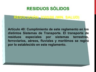 RESIDUOS SÓLIDOS
RESOLUCIÓN 2309/86 (MIN. SALUD)
Artículo 40: Cumplimiento de este reglamento en los
distintos Sistemas de Transporte. El transporte de
residuos especiales por sistemas terrestres,
ferroviarios, aéreos, fluviales y marítimos se regirá
por lo establecido en este reglamento.
 