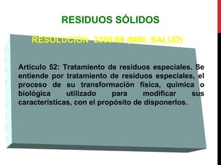 RESIDUOS SÓLIDOS
RESOLUCIÓN 2309/86 (MIN. SALUD)
Artículo 52: Tratamiento de residuos especiales. Se
entiende por tratamiento de residuos especiales, el
proceso de su transformación física, química o
biológica utilizado para modificar sus
características, con el propósito de disponerlos.
 