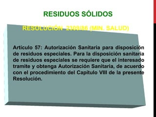 RESIDUOS SÓLIDOS
RESOLUCIÓN 2309/86 (MIN. SALUD)
Artículo 57: Autorización Sanitaria para disposición
de residuos especiales. Para la disposición sanitaria
de residuos especiales se requiere que el interesado
tramite y obtenga Autorización Sanitaria, de acuerdo
con el procedimiento del Capítulo VIII de la presente
Resolución.
 