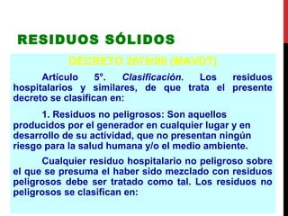 RESIDUOS SÓLIDOS
DECRETO 2676/00 (MAVDT)
Artículo 5°. Clasificación. Los residuos
hospitalarios y similares, de que trata el presente
decreto se clasifican en:
1. Residuos no peligrosos: Son aquellos
producidos por el generador en cualquier lugar y en
desarrollo de su actividad, que no presentan ningún
riesgo para la salud humana y/o el medio ambiente.
Cualquier residuo hospitalario no peligroso sobre
el que se presuma el haber sido mezclado con residuos
peligrosos debe ser tratado como tal. Los residuos no
peligrosos se clasifican en:
 