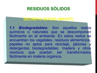 RESIDUOS SÓLIDOS
DECRETO 2676/00 (MAVDT)
1.1 Biodegradables: Son aquellos restos
químicos o naturales que se descomponen
fácilmente en el ambiente. En estos restos se
encuentran los vegetales, residuos alimenticios,
papeles no aptos para reciclaje, jabones y
detergentes biodegradables, madera y otros
residuos que puedan ser transformados
fácilmente en materia orgánica.
 