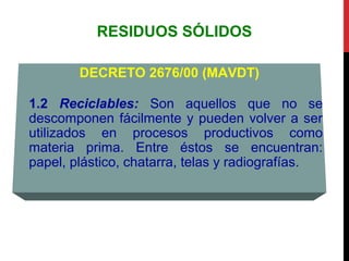 RESIDUOS SÓLIDOS
DECRETO 2676/00 (MAVDT)
1.2 Reciclables: Son aquellos que no se
descomponen fácilmente y pueden volver a ser
utilizados en procesos productivos como
materia prima. Entre éstos se encuentran:
papel, plástico, chatarra, telas y radiografías.
 