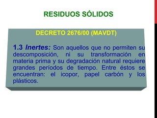 RESIDUOS SÓLIDOS
DECRETO 2676/00 (MAVDT)
1.3 Inertes: Son aquellos que no permiten su
descomposición, ni su transformación en
materia prima y su degradación natural requiere
grandes períodos de tiempo. Entre éstos se
encuentran: el icopor, papel carbón y los
plásticos.
 