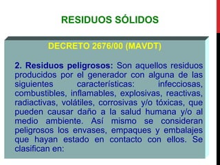 RESIDUOS SÓLIDOS
DECRETO 2676/00 (MAVDT)
2. Residuos peligrosos: Son aquellos residuos
producidos por el generador con alguna de las
siguientes características: infecciosas,
combustibles, inflamables, explosivas, reactivas,
radiactivas, volátiles, corrosivas y/o tóxicas, que
pueden causar daño a la salud humana y/o al
medio ambiente. Así mismo se consideran
peligrosos los envases, empaques y embalajes
que hayan estado en contacto con ellos. Se
clasifican en:
 