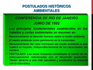 POSTULADOS HISTÓRICOSPOSTULADOS HISTÓRICOS
AMBIENTALESAMBIENTALES
CONFERENCIA DE RIO DE JANEIRO
JUNIO DE 1992
Los principios fundamentales establecidos en los
tratados y cartas ambientales se resumen en:
 Reconocimiento al derecho humano sobre el medio ambiente.
 El medio ambiente como patrimonio de la humanidad.
 Reconocimiento del valor intrínseco del medio ambiente lo que
implica su respeto, independientemente de las necesidades del
hombre.
 POSTULADO: Los seres humanos constituyen el centro de las
preocupaciones relacionadas con el desarrollo sostenible.
Tienen derecho a una vida saludable y productiva en armonía
con la naturaleza.
 