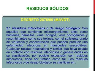 RESIDUOS SÓLIDOS
DECRETO 2676/00 (MAVDT)
2.1 Residuos infecciosos o de riesgo biológico: Son
aquellos que contienen microorganismos tales como
bacterias, parásitos, virus, hongos, virus oncogénicos y
recombinantes como sus toxinas, con el suficiente grado
de virulencia y concentración que pueden producir una
enfermedad infecciosa en huéspedes susceptibles.
Cualquier residuo hospitalario y similar que haya estado
en contacto con residuos infecciosos o genere dudas en
su clasificación, por posible exposición con residuos
infecciosos, debe ser tratado como tal. Los residuos
infecciosos o de riesgo biológico se clasifican en :
 