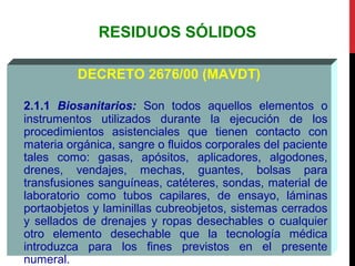 RESIDUOS SÓLIDOS
DECRETO 2676/00 (MAVDT)
2.1.1 Biosanitarios: Son todos aquellos elementos o
instrumentos utilizados durante la ejecución de los
procedimientos asistenciales que tienen contacto con
materia orgánica, sangre o fluidos corporales del paciente
tales como: gasas, apósitos, aplicadores, algodones,
drenes, vendajes, mechas, guantes, bolsas para
transfusiones sanguíneas, catéteres, sondas, material de
laboratorio como tubos capilares, de ensayo, láminas
portaobjetos y laminillas cubreobjetos, sistemas cerrados
y sellados de drenajes y ropas desechables o cualquier
otro elemento desechable que la tecnología médica
introduzca para los fines previstos en el presente
numeral.
 