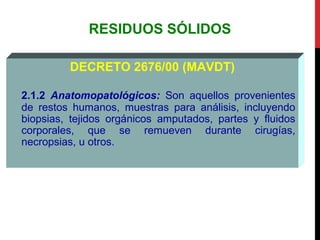 RESIDUOS SÓLIDOS
DECRETO 2676/00 (MAVDT)
2.1.2 Anatomopatológicos: Son aquellos provenientes
de restos humanos, muestras para análisis, incluyendo
biopsias, tejidos orgánicos amputados, partes y fluidos
corporales, que se remueven durante cirugías,
necropsias, u otros.
 