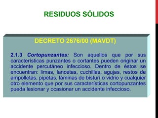 RESIDUOS SÓLIDOS
DECRETO 2676/00 (MAVDT)
2.1.3 Cortopunzantes: Son aquellos que por sus
características punzantes o cortantes pueden originar un
accidente percutáneo infeccioso. Dentro de éstos se
encuentran: limas, lancetas, cuchillas, agujas, restos de
ampolletas, pipetas, láminas de bisturí o vidrio y cualquier
otro elemento que por sus características cortopunzantes
pueda lesionar y ocasionar un accidente infeccioso.
 