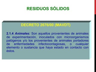 RESIDUOS SÓLIDOS
DECRETO 2676/00 (MAVDT)
2.1.4 Animales: Son aquellos provenientes de animales
de experimentación, inoculados con microorganismos
patógenos y/o los provenientes de animales portadores
de enfermedades infectocontagiosas, o cualquier
elemento o sustancia que haya estado en contacto con
éstos.
 