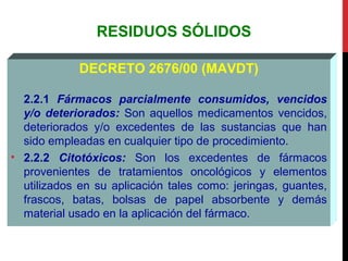 RESIDUOS SÓLIDOS
DECRETO 2676/00 (MAVDT)
2.2.1 Fármacos parcialmente consumidos, vencidos
y/o deteriorados: Son aquellos medicamentos vencidos,
deteriorados y/o excedentes de las sustancias que han
sido empleadas en cualquier tipo de procedimiento.
• 2.2.2 Citotóxicos: Son los excedentes de fármacos
provenientes de tratamientos oncológicos y elementos
utilizados en su aplicación tales como: jeringas, guantes,
frascos, batas, bolsas de papel absorbente y demás
material usado en la aplicación del fármaco.
 